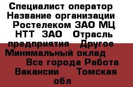 Специалист-оператор › Название организации ­ Ростелеком ЗАО МЦ НТТ, ЗАО › Отрасль предприятия ­ Другое › Минимальный оклад ­ 20 000 - Все города Работа » Вакансии   . Томская обл.